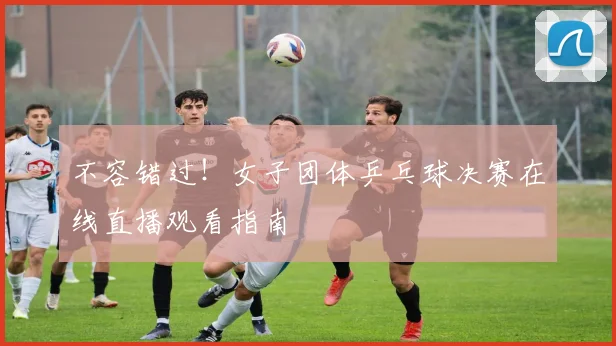 不容错过!女子团体乒乓球决赛在线直播观看指南