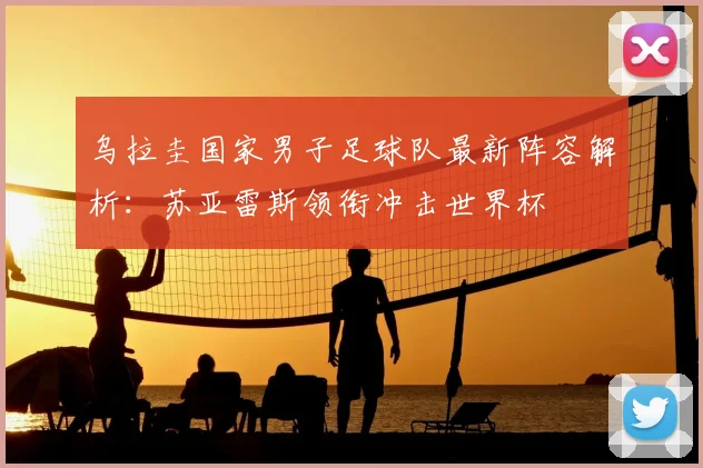 乌拉圭国家男子足球队最新阵容解析:苏亚雷斯领衔冲击世界杯