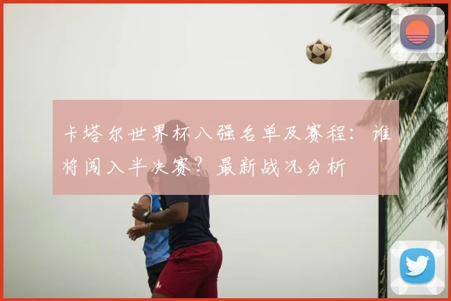 卡塔尔世界杯八强名单及赛程：谁将闯入半决赛？最新战况分析