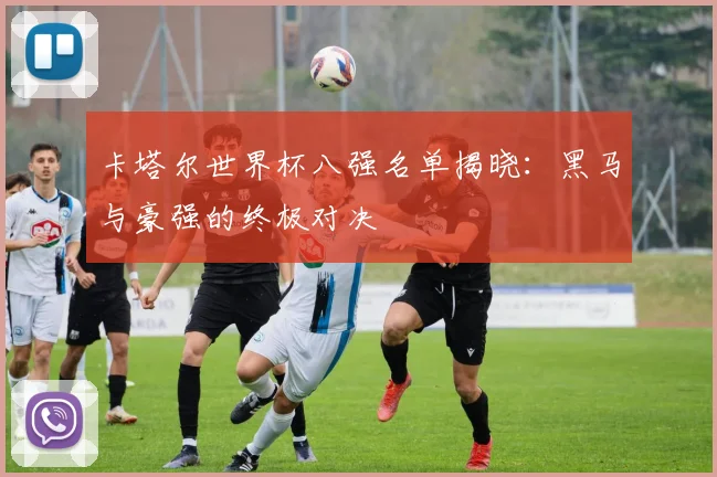 卡塔尔世界杯八强名单揭晓：黑马与豪强的终极对决