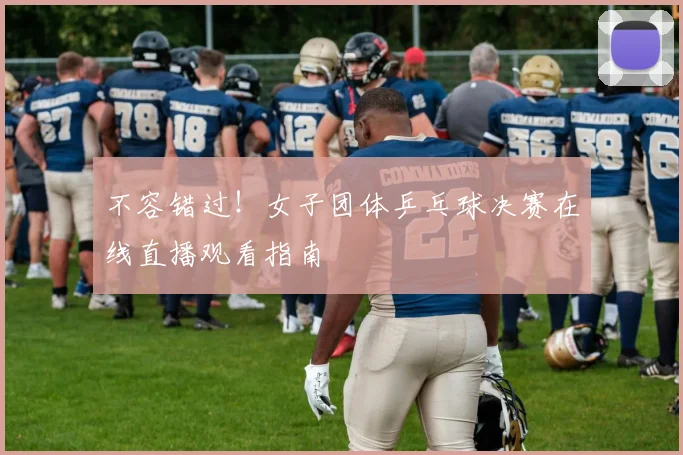 不容错过!女子团体乒乓球决赛在线直播观看指南