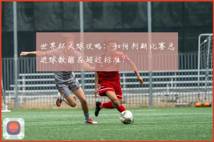 世界杯大球攻略：如何判断比赛总进球数能否超过标准？