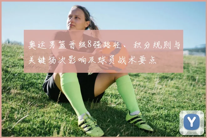 奥运男篮晋级8强路径、积分规则与关键场次影响及球员战术要点