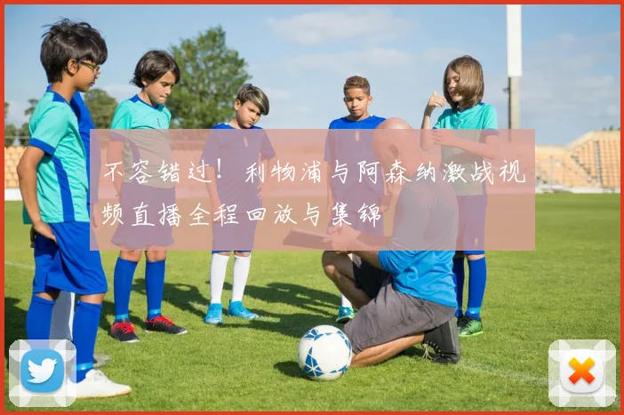 不容错过!利物浦与阿森纳激战视频直播全程回放与集锦