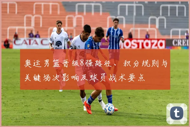 奥运男篮晋级8强路径、积分规则与关键场次影响及球员战术要点