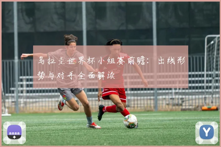 乌拉圭世界杯小组赛前瞻：出线形势与对手全面解读