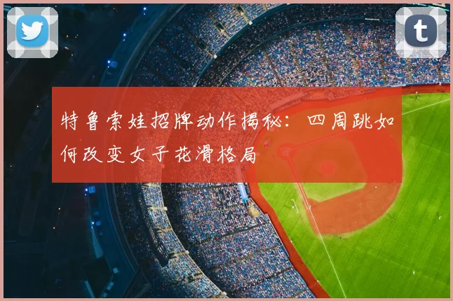 特鲁索娃招牌动作揭秘：四周跳如何改变女子花滑格局