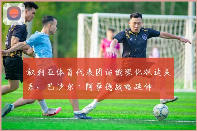 叙利亚体育代表团访俄深化双边关系,巴沙尔·阿萨德战略延伸