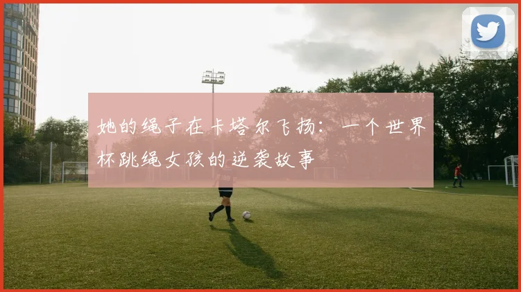 她的绳子在卡塔尔飞扬：一个世界杯跳绳女孩的逆袭故事