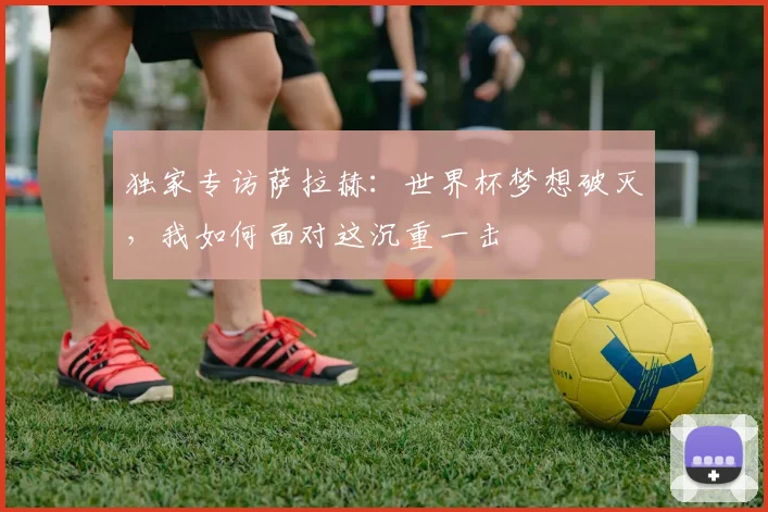 独家专访萨拉赫：世界杯梦想破灭，我如何面对这沉重一击