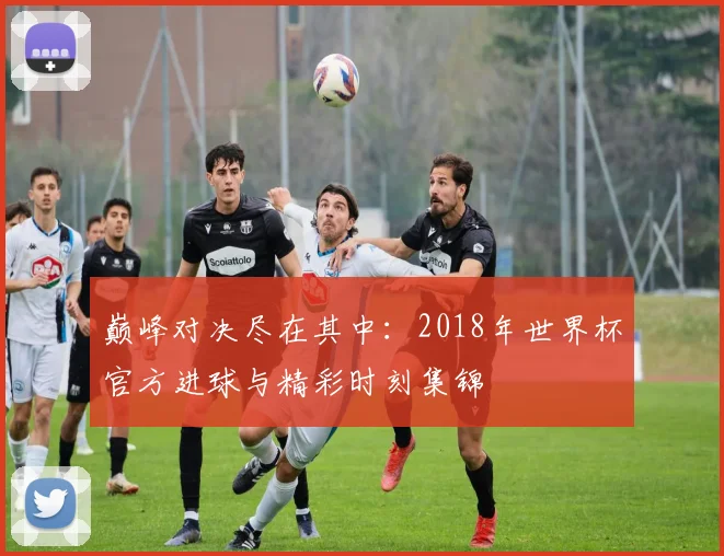巅峰对决尽在其中：2018年世界杯官方进球与精彩时刻集锦