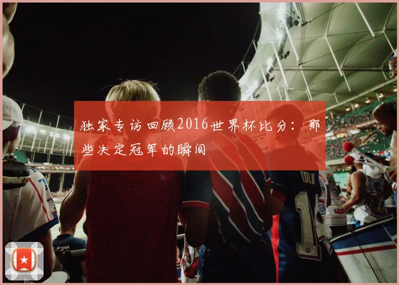 独家专访回顾2016世界杯比分：那些决定冠军的瞬间