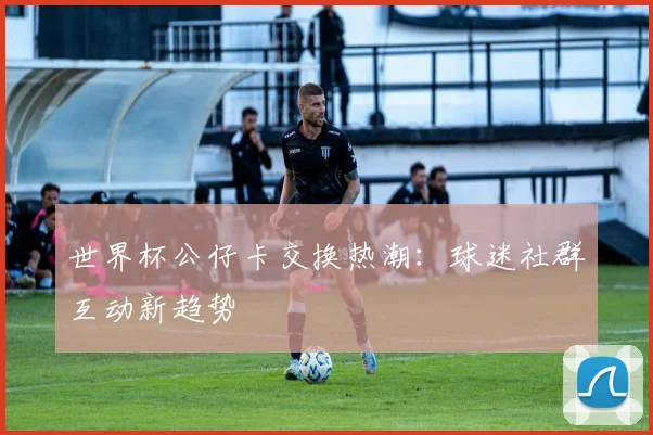 世界杯公仔卡交换热潮：球迷社群互动新趋势