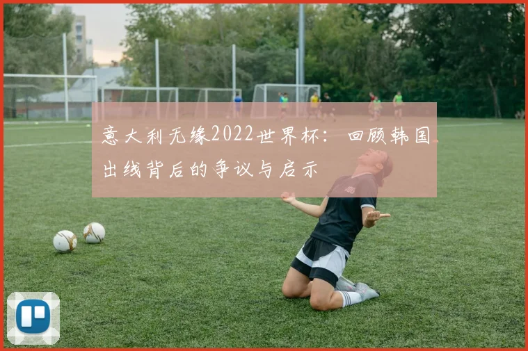 意大利无缘2022世界杯：回顾韩国出线背后的争议与启示
