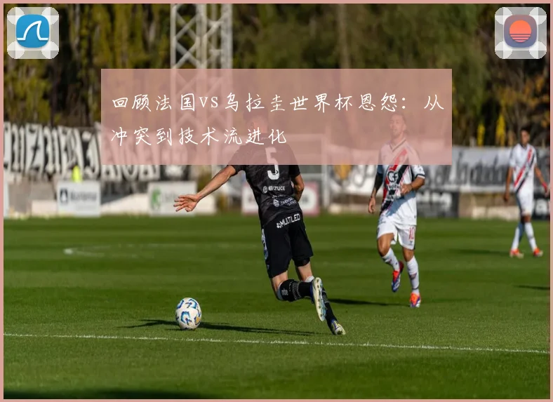 回顾法国vs乌拉圭世界杯恩怨：从冲突到技术流进化