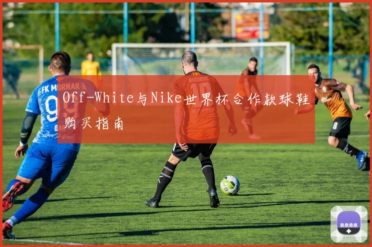 Off-White与Nike世界杯合作款球鞋购买指南