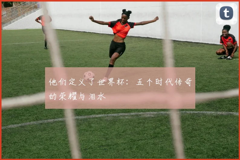 他们定义了世界杯:五个时代传奇的荣耀与泪水