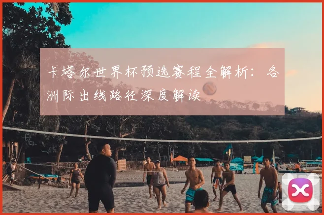 卡塔尔世界杯预选赛程全解析：各洲际出线路径深度解读