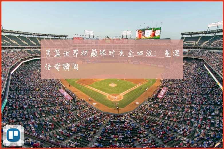 男篮世界杯巅峰对决全回放：重温传奇瞬间