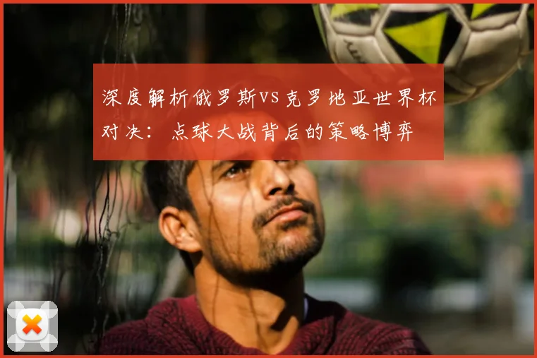 深度解析俄罗斯vs克罗地亚世界杯对决：点球大战背后的策略博弈