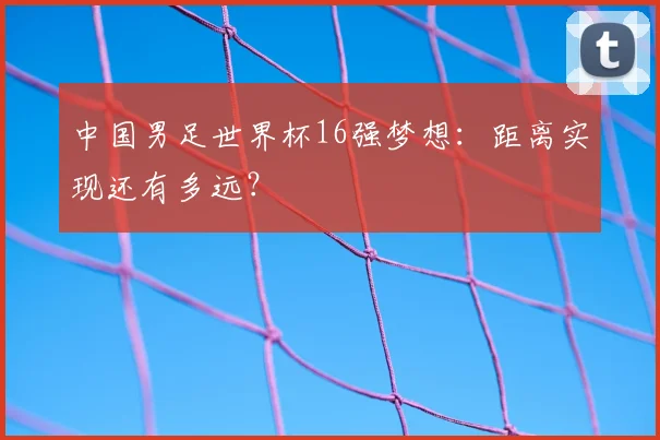 中国男足世界杯16强梦想:距离实现还有多远?