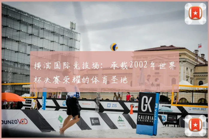 横滨国际竞技场：承载2002年世界杯决赛荣耀的体育圣地