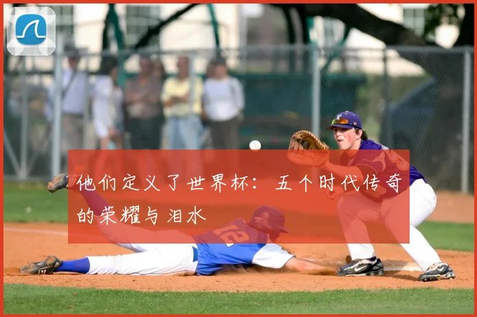 他们定义了世界杯:五个时代传奇的荣耀与泪水