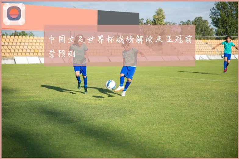 中国女足世界杯战绩解读及亚冠前景预测
