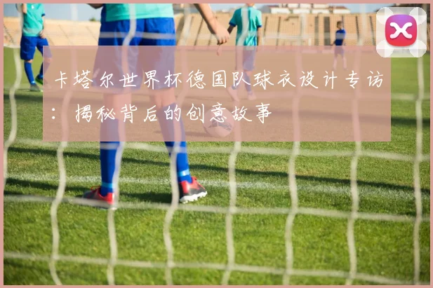 卡塔尔世界杯德国队球衣设计专访：揭秘背后的创意故事