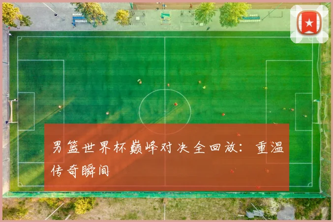 男篮世界杯巅峰对决全回放：重温传奇瞬间