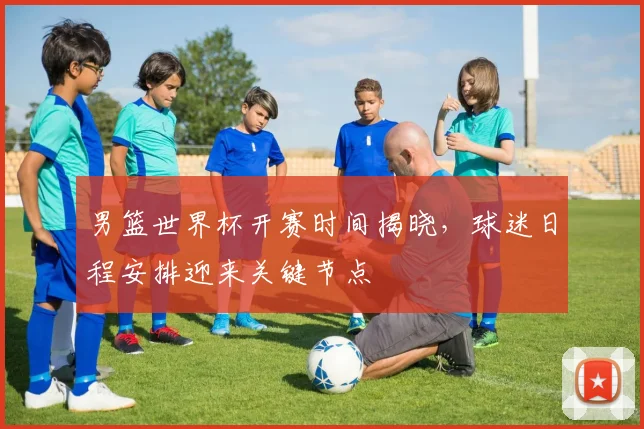 男篮世界杯开赛时间揭晓，球迷日程安排迎来关键节点