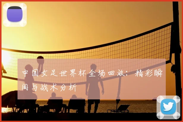 中国女足世界杯全场回放:精彩瞬间与战术分析