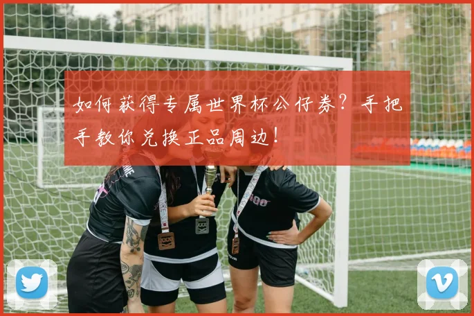如何获得专属世界杯公仔券?手把手教你兑换正品周边!