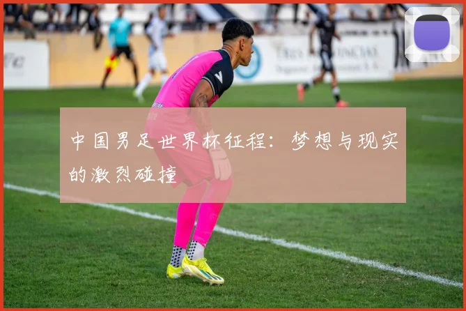 中国男足世界杯征程:梦想与现实的激烈碰撞