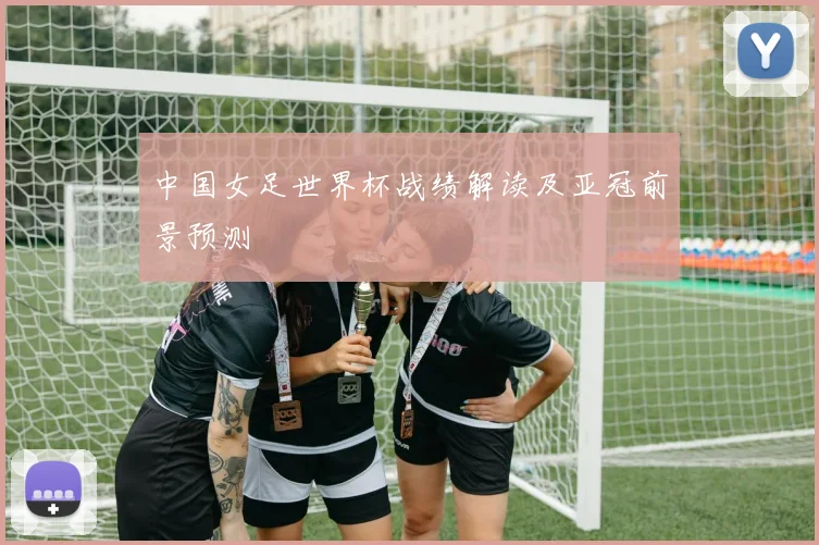 中国女足世界杯战绩解读及亚冠前景预测