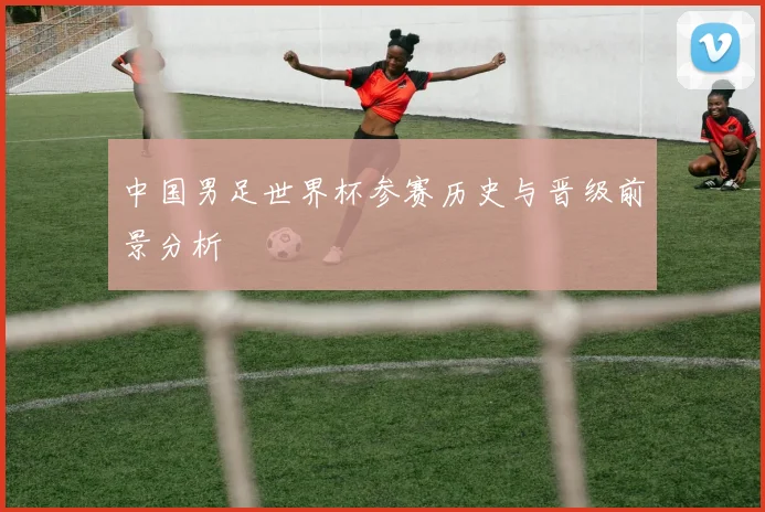 中国男足世界杯参赛历史与晋级前景分析