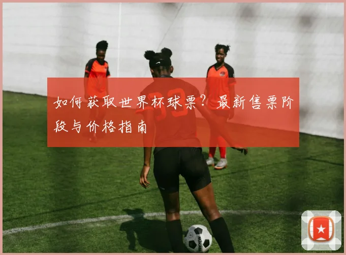 如何获取世界杯球票?最新售票阶段与价格指南