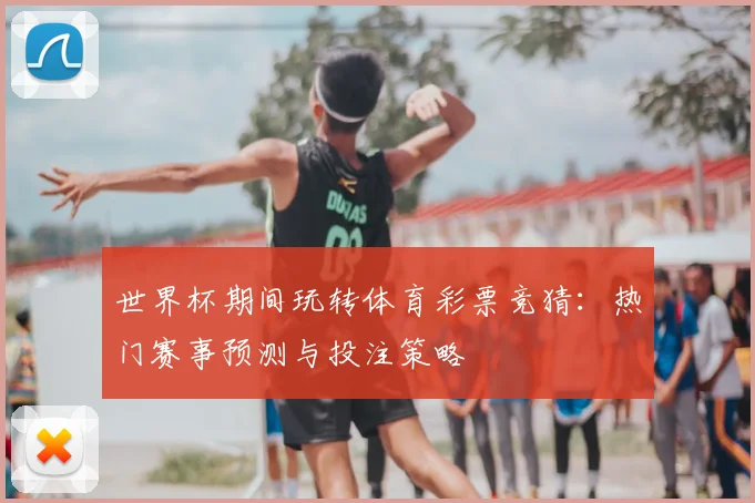 世界杯期间玩转体育彩票竞猜:热门赛事预测与投注策略
