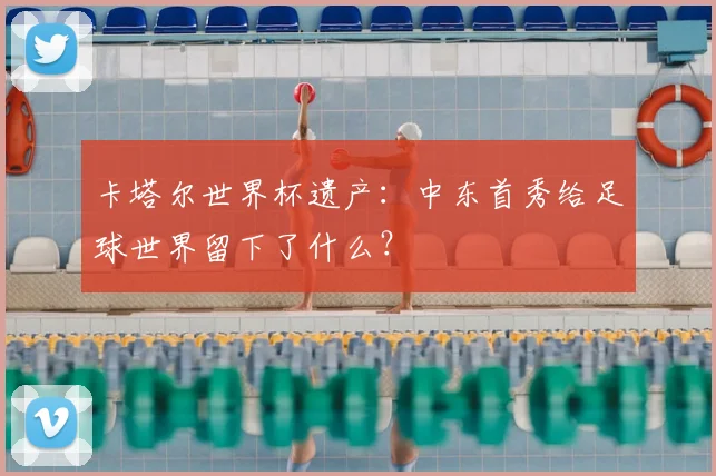 卡塔尔世界杯遗产：中东首秀给足球世界留下了什么？