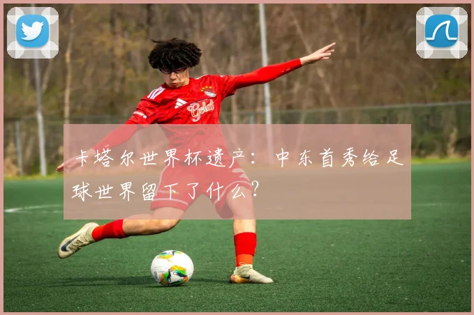 卡塔尔世界杯遗产：中东首秀给足球世界留下了什么？