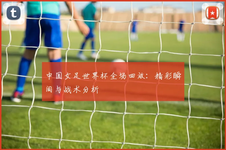 中国女足世界杯全场回放：精彩瞬间与战术分析