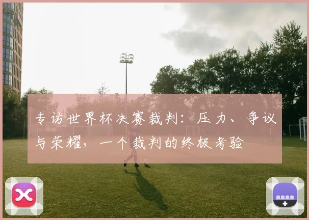 专访世界杯决赛裁判:压力、争议与荣耀,一个裁判的终极考验